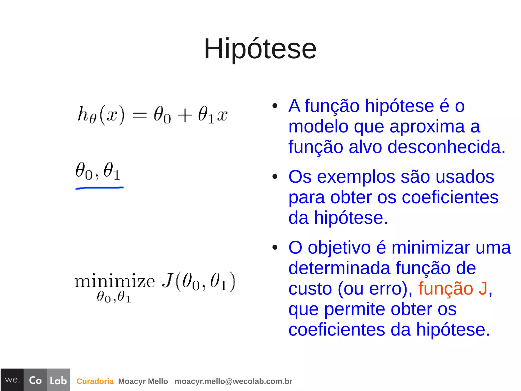 Curadoria Moacyr Mello moacyr.mello@wecolab.com.br
Hipótese
● A função hipótese é o
modelo que aproxima a
função alvo desconhecida.
● Os exemplos são usados
para obter os coeficientes
da hipótese.
● O objetivo é minimizar uma
determinada função de
custo (ou erro), função J,
que permite obter os
coeficientes da hipótese.
 