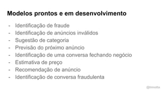 @timotta
Modelos prontos e em desenvolvimento
- Identificação de fraude
- Identificação de anúncios inválidos
- Sugestão de categoria
- Previsão do próximo anúncio
- Identificação de uma conversa fechando negócio
- Estimativa de preço
- Recomendação de anúncio
- Identificação de conversa fraudulenta
 