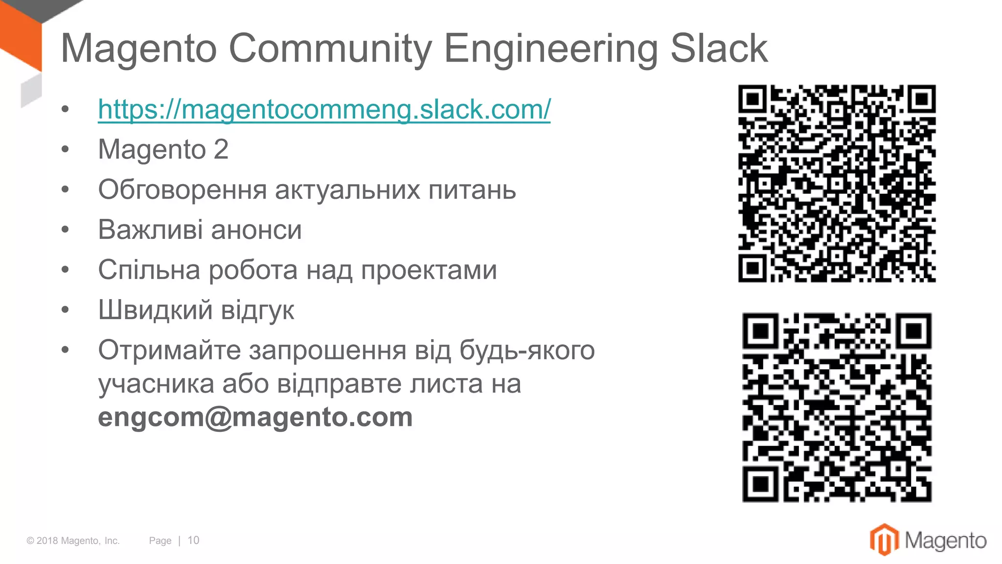 © 2018 Magento, Inc. Page | 10
Magento Community Engineering Slack
• https://magentocommeng.slack.com/
• Magento 2
• Обговорення актуальних питань
• Важливі анонси
• Спільна робота над проектами
• Швидкий відгук
• Отримайте запрошення від будь-якого
учасника або відправте листа на
engcom@magento.com
 