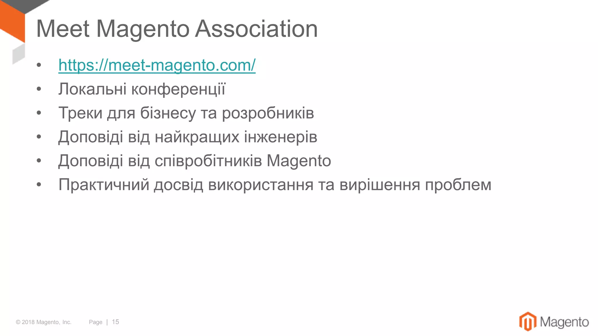 © 2018 Magento, Inc. Page | 15
Meet Magento Association
• https://meet-magento.com/
• Локальні конференції
• Треки для бізнесу та розробників
• Доповіді від найкращих інженерів
• Доповіді від співробітників Magento
• Практичний досвід використання та вирішення проблем
 