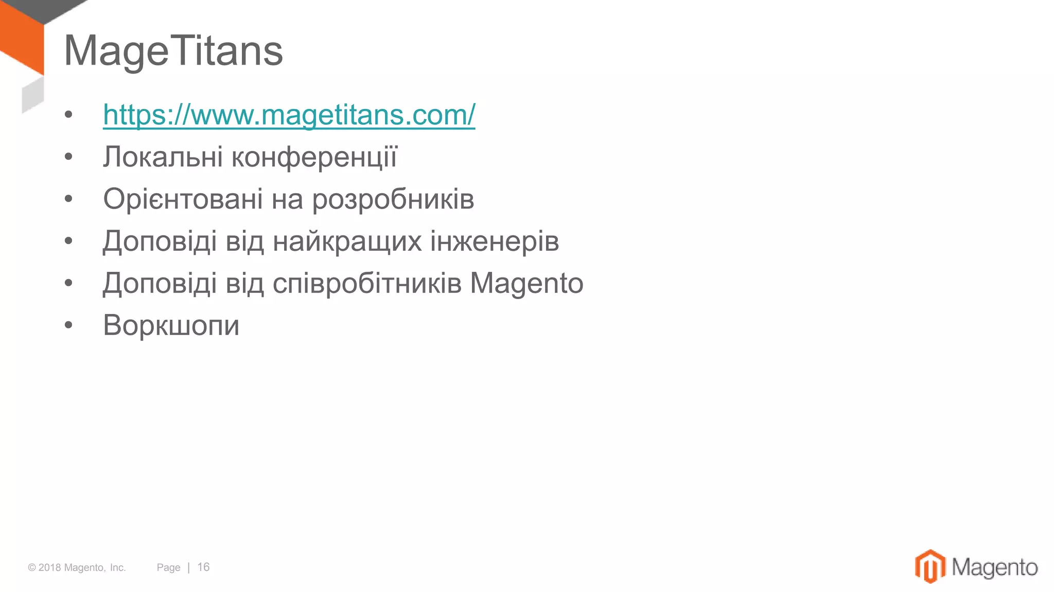 © 2018 Magento, Inc. Page | 16
MageTitans
• https://www.magetitans.com/
• Локальні конференції
• Орієнтовані на розробників
• Доповіді від найкращих інженерів
• Доповіді від співробітників Magento
• Воркшопи
 