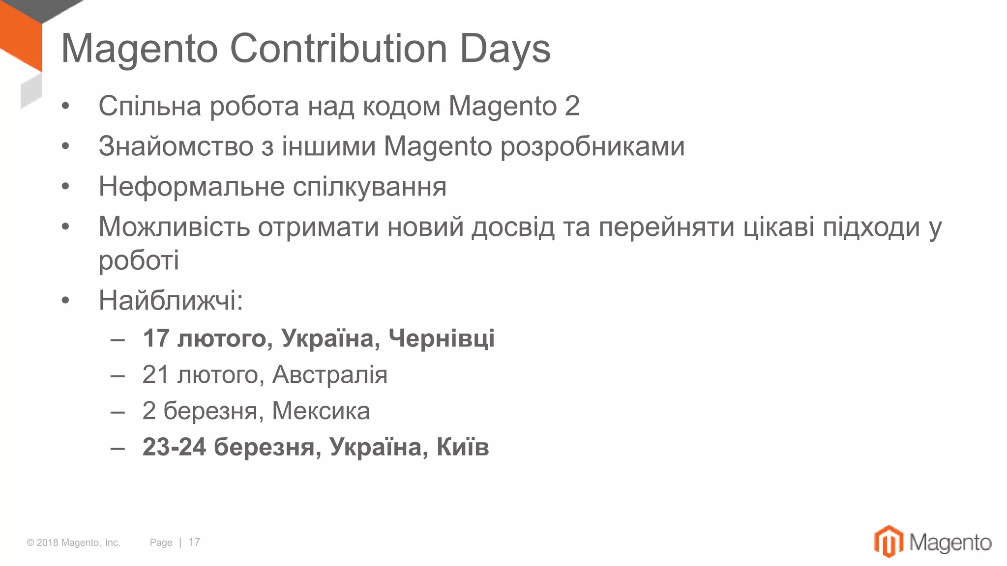 © 2018 Magento, Inc. Page | 17
Magento Contribution Days
• Спільна робота над кодом Magento 2
• Знайомство з іншими Magento розробниками
• Неформальне спілкування
• Можливість отримати новий досвід та перейняти цікаві підходи у
роботі
• Найближчі:
– 17 лютого, Україна, Чернівці
– 21 лютого, Австралія
– 2 березня, Мексика
– 23-24 березня, Україна, Київ
 