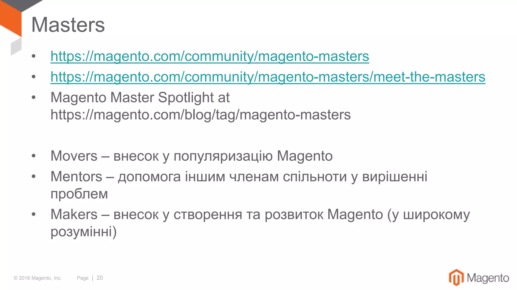 © 2018 Magento, Inc. Page | 20
Masters
• https://magento.com/community/magento-masters
• https://magento.com/community/magento-masters/meet-the-masters
• Magento Master Spotlight at
https://magento.com/blog/tag/magento-masters
• Movers – внесок у популяризацію Magento
• Mentors – допомога іншим членам спільноти у вирішенні
проблем
• Makers – внесок у створення та розвиток Magento (у широкому
розумінні)
 
