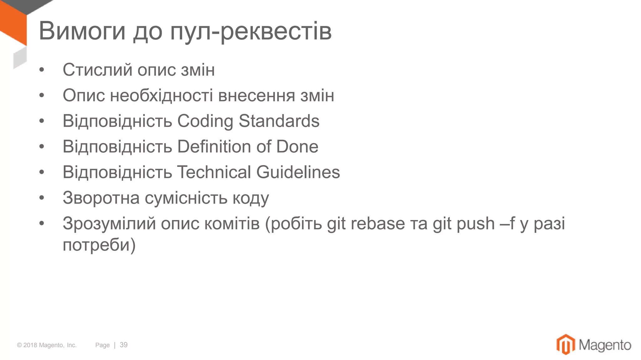 © 2018 Magento, Inc. Page | 39
Вимоги до пул-реквестів
• Стислий опис змін
• Опис необхідності внесення змін
• Відповідність Coding Standards
• Відповідність Definition of Done
• Відповідність Technical Guidelines
• Зворотна сумісність коду
• Зрозумілий опис комітів (робіть git rebase та git push –f у разі
потреби)
 
