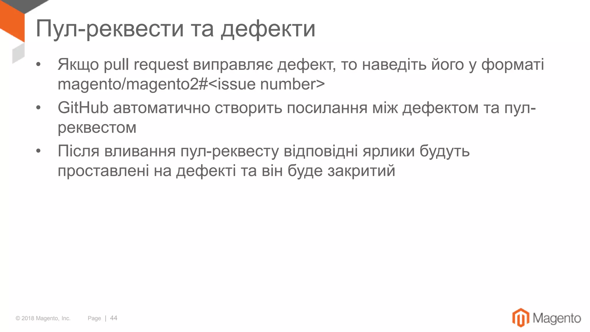 © 2018 Magento, Inc. Page | 44
Пул-реквести та дефекти
• Якщо pull request виправляє дефект, то наведіть його у форматі
magento/magento2#<issue number>
• GitHub автоматично створить посилання між дефектом та пул-
реквестом
• Після вливання пул-реквесту відповідні ярлики будуть
проставлені на дефекті та він буде закритий
 