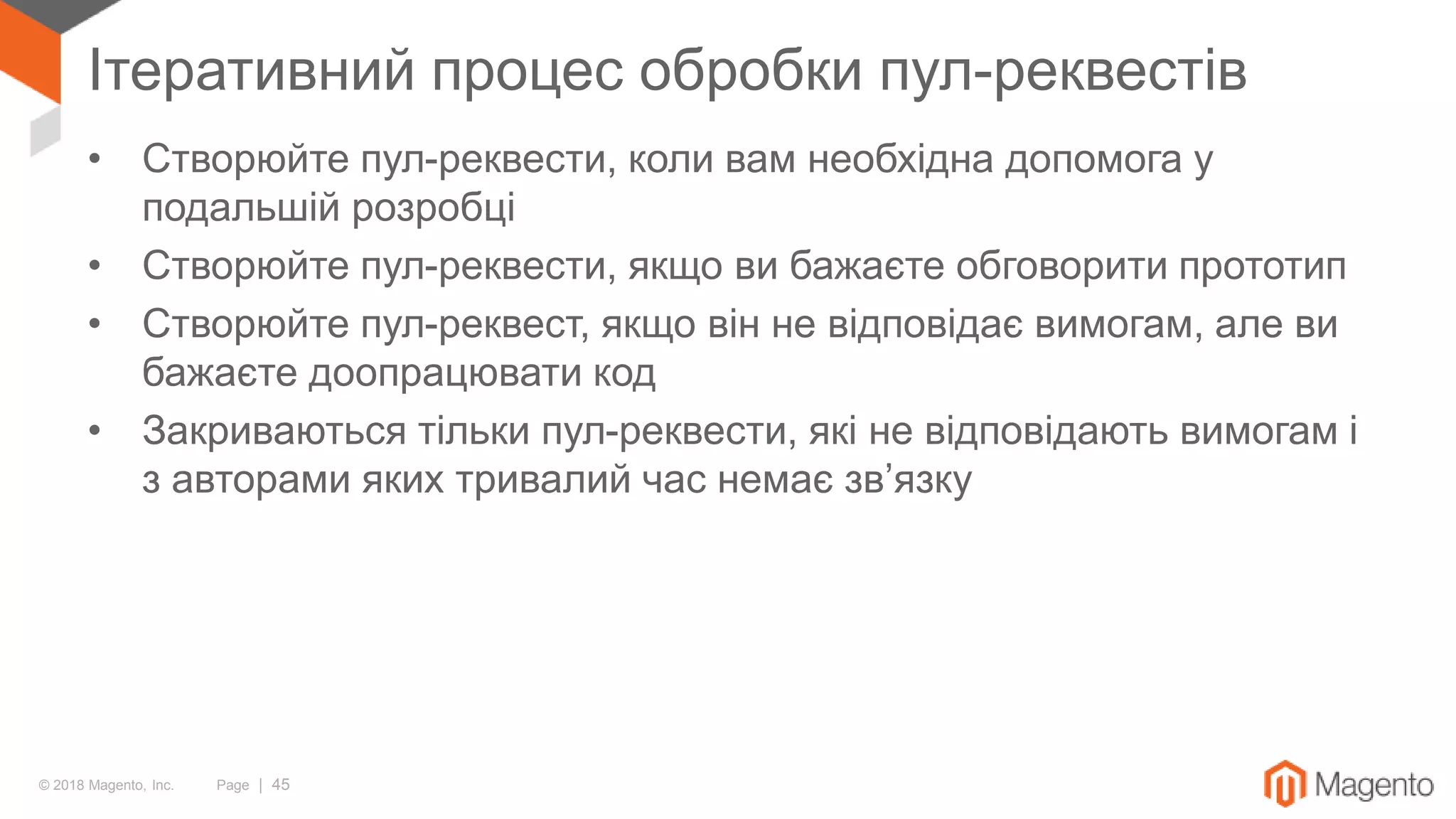 © 2018 Magento, Inc. Page | 45
Ітеративний процес обробки пул-реквестів
• Створюйте пул-реквести, коли вам необхідна допомога у
подальшій розробці
• Створюйте пул-реквести, якщо ви бажаєте обговорити прототип
• Створюйте пул-реквест, якщо він не відповідає вимогам, але ви
бажаєте доопрацювати код
• Закриваються тільки пул-реквести, які не відповідають вимогам і
з авторами яких тривалий час немає зв’язку
 