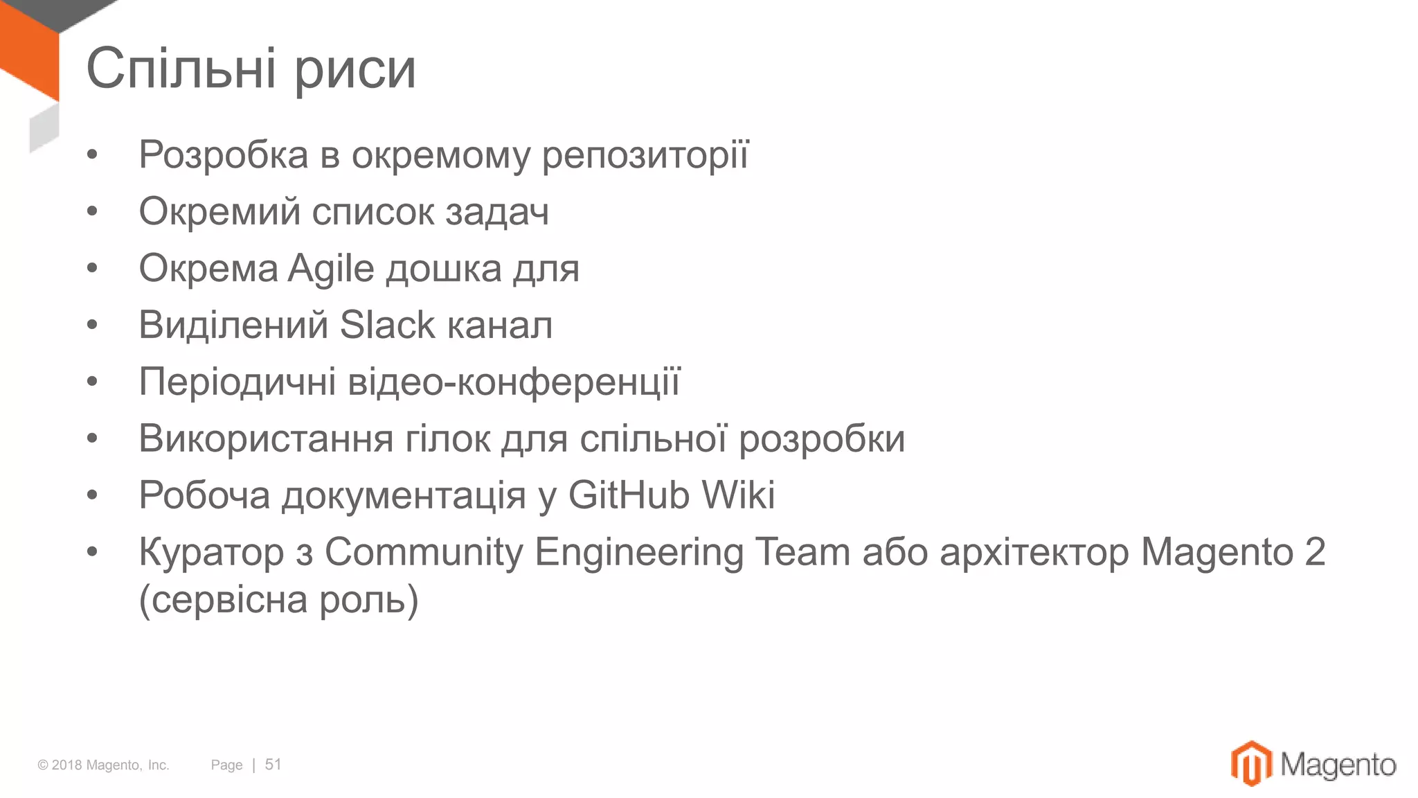 © 2018 Magento, Inc. Page | 51
Спільні риси
• Розробка в окремому репозиторії
• Окремий список задач
• Окрема Agile дошка для
• Виділений Slack канал
• Періодичні відео-конференції
• Використання гілок для спільної розробки
• Робоча документація у GitHub Wiki
• Куратор з Community Engineering Team або архітектор Magento 2
(сервісна роль)
 