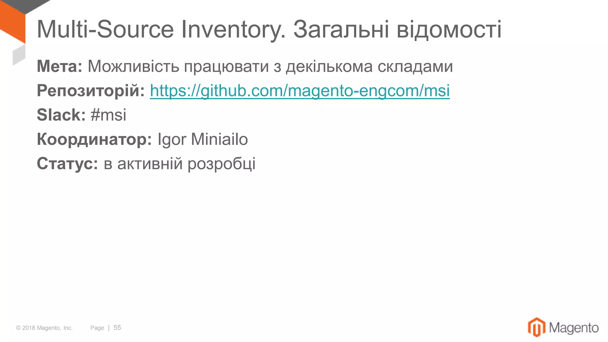 © 2018 Magento, Inc. Page | 55
Multi-Source Inventory. Загальні відомості
Мета: Можливість працювати з декількома складами
Репозиторій: https://github.com/magento-engcom/msi
Slack: #msi
Координатор: Igor Miniailo
Статус: в активній розробці
 