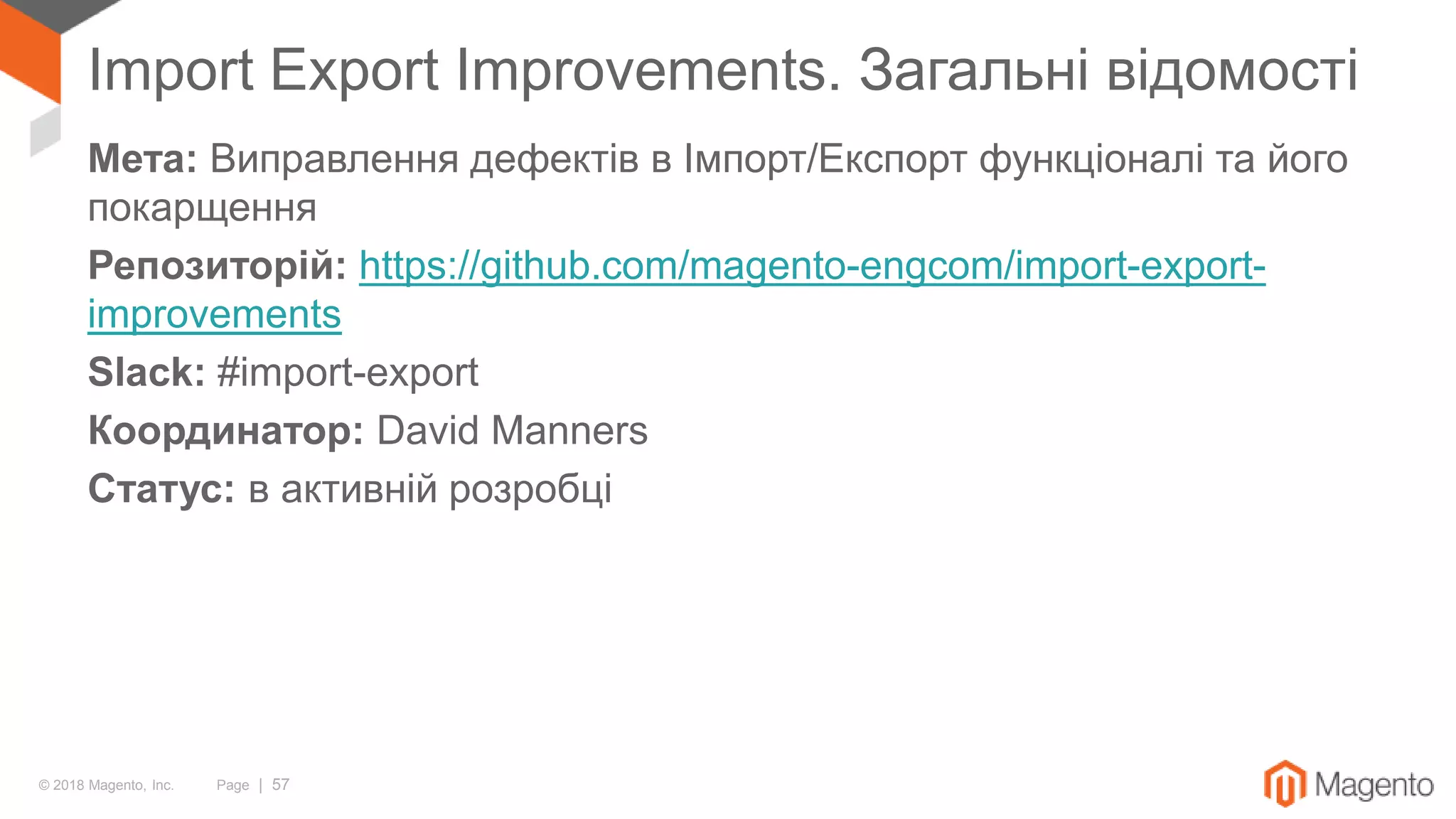 © 2018 Magento, Inc. Page | 57
Import Export Improvements. Загальні відомості
Мета: Виправлення дефектів в Імпорт/Експорт функціоналі та його
покарщення
Репозиторій: https://github.com/magento-engcom/import-export-
improvements
Slack: #import-export
Координатор: David Manners
Статус: в активній розробці
 