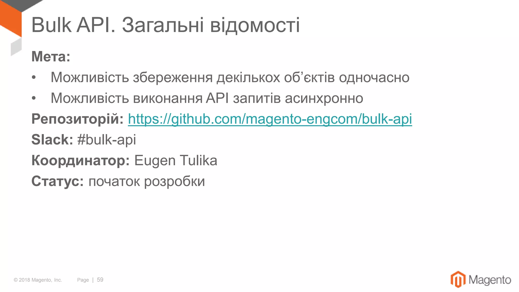 © 2018 Magento, Inc. Page | 59
Bulk API. Загальні відомості
Мета:
• Можливість збереження декількох об’єктів одночасно
• Можливість виконання API запитів асинхронно
Репозиторій: https://github.com/magento-engcom/bulk-api
Slack: #bulk-api
Координатор: Eugen Tulika
Статус: початок розробки
 
