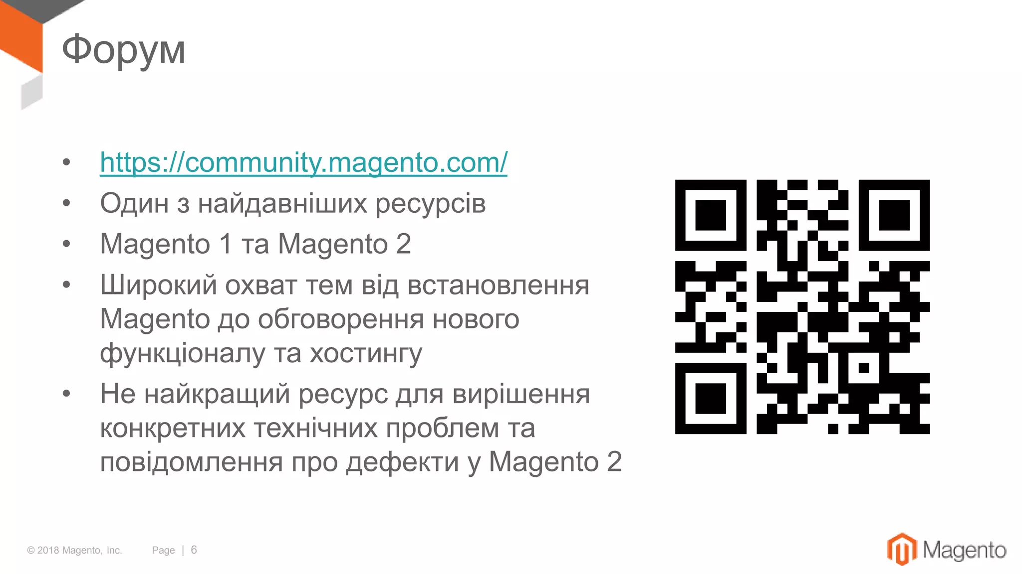 © 2018 Magento, Inc. Page | 6
Форум
• https://community.magento.com/
• Один з найдавніших ресурсів
• Magento 1 та Magento 2
• Широкий охват тем від встановлення
Magento до обговорення нового
функціоналу та хостингу
• Не найкращий ресурс для вирішення
конкретних технічних проблем та
повідомлення про дефекти у Magento 2
 