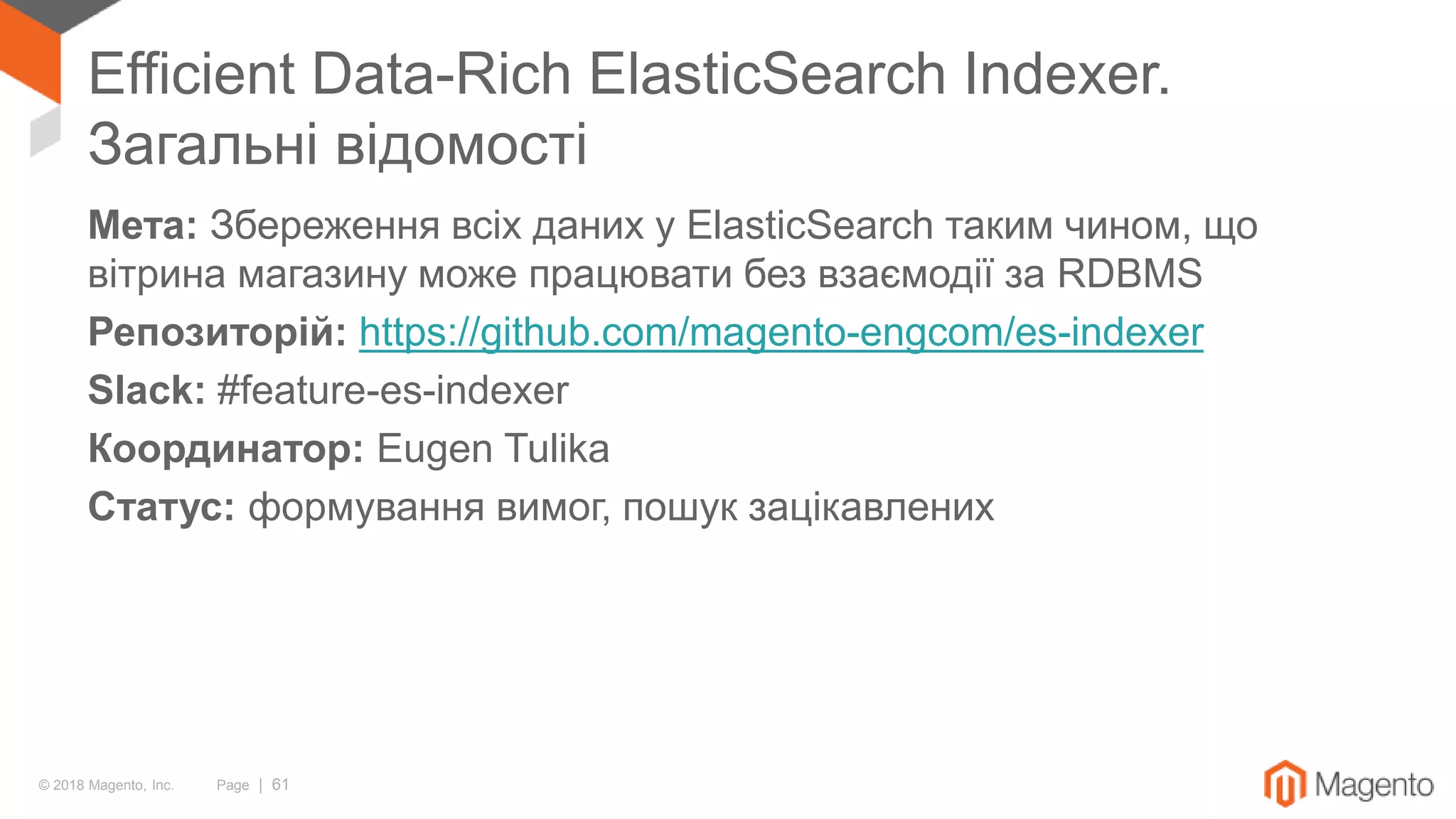 © 2018 Magento, Inc. Page | 61
Efficient Data-Rich ElasticSearch Indexer.
Загальні відомості
Мета: Збереження всіх даних у ElasticSearch таким чином, що
вітрина магазину може працювати без взаємодії за RDBMS
Репозиторій: https://github.com/magento-engcom/es-indexer
Slack: #feature-es-indexer
Координатор: Eugen Tulika
Статус: формування вимог, пошук зацікавлених
 