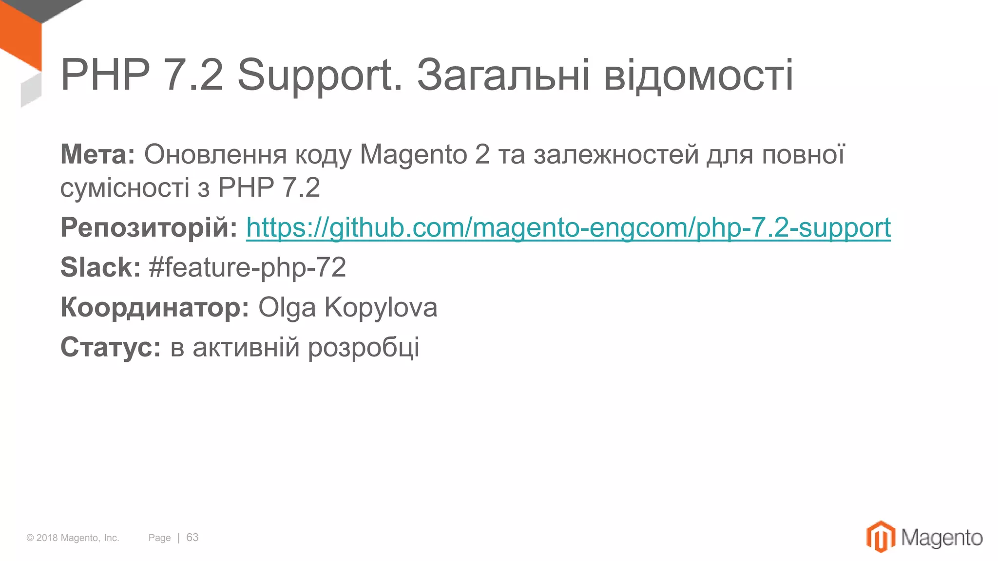 © 2018 Magento, Inc. Page | 63
PHP 7.2 Support. Загальні відомості
Мета: Оновлення коду Magento 2 та залежностей для повної
сумісності з PHP 7.2
Репозиторій: https://github.com/magento-engcom/php-7.2-support
Slack: #feature-php-72
Координатор: Olga Kopylova
Статус: в активній розробці
 