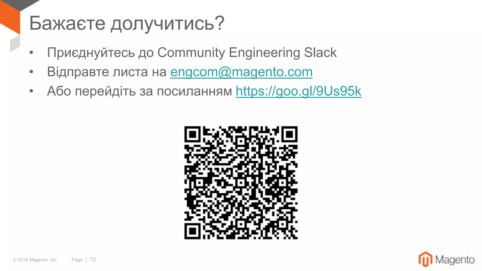 © 2018 Magento, Inc. Page | 72
Бажаєте долучитись?
• Приєднуйтесь до Community Engineering Slack
• Відправте листа на engcom@magento.com
• Або перейдіть за посиланням https://goo.gl/9Us95k
 