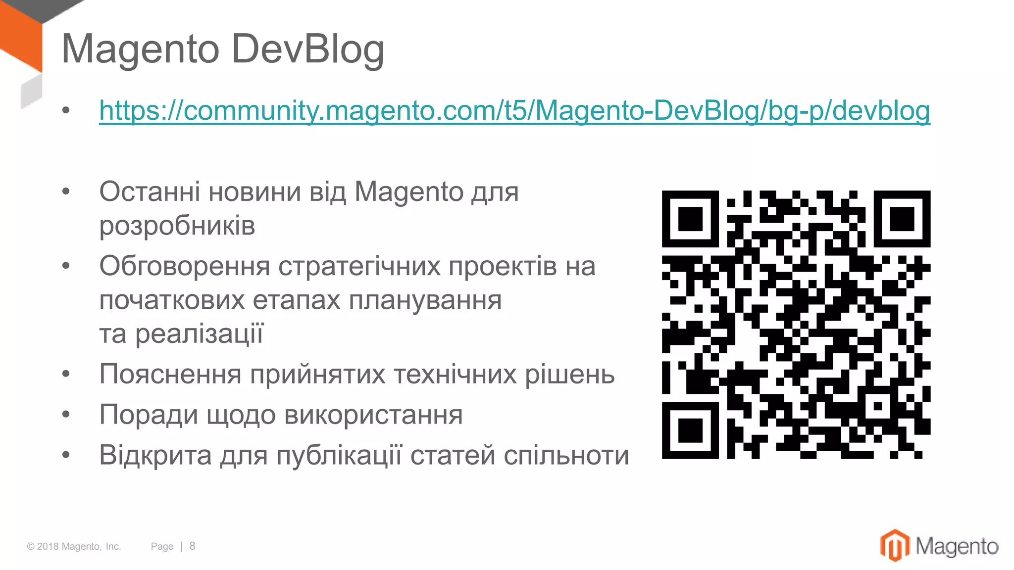 © 2018 Magento, Inc. Page | 8
Magento DevBlog
• https://community.magento.com/t5/Magento-DevBlog/bg-p/devblog
• Останні новини від Magento для
розробників
• Обговорення стратегічних проектів на
початкових етапах планування
та реалізації
• Пояснення прийнятих технічних рішень
• Поради щодо використання
• Відкрита для публікації статей спільноти
 