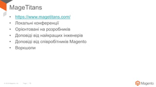 © 2018 Magento, Inc. Page | 16
MageTitans
• https://www.magetitans.com/
• Локальні конференції
• Орієнтовані на розробників
• Доповіді від найкращих інженерів
• Доповіді від співробітників Magento
• Воркшопи
 