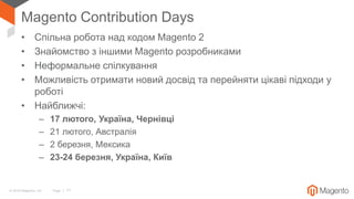 © 2018 Magento, Inc. Page | 17
Magento Contribution Days
• Спільна робота над кодом Magento 2
• Знайомство з іншими Magento розробниками
• Неформальне спілкування
• Можливість отримати новий досвід та перейняти цікаві підходи у
роботі
• Найближчі:
– 17 лютого, Україна, Чернівці
– 21 лютого, Австралія
– 2 березня, Мексика
– 23-24 березня, Україна, Київ
 