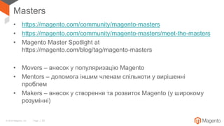 © 2018 Magento, Inc. Page | 20
Masters
• https://magento.com/community/magento-masters
• https://magento.com/community/magento-masters/meet-the-masters
• Magento Master Spotlight at
https://magento.com/blog/tag/magento-masters
• Movers – внесок у популяризацію Magento
• Mentors – допомога іншим членам спільноти у вирішенні
проблем
• Makers – внесок у створення та розвиток Magento (у широкому
розумінні)
 