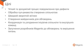 © 2018 Magento, Inc. Page | 26
Цілі
• Чіткий та зрозумілий процес повідомлення про дефекти
• Обробка пул-реквестів створених спільнотою
• Швидкий зворотній зв’язок
• Створення майданчиків для обговорень
• Координація та узгодження ініціатив спільноти та внутрішніх
команд
• Залучення розробників Magento до обговорень та вирішення
питань
 