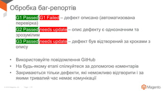 © 2018 Magento, Inc. Page | 31
Обробка баг-репортів
• G1 Passed/G1 Failed – дефект описано (автоматизована
перевірка)
• G2 Passed/needs update – опис дефекту є однозначним та
зрозумілим
• G3 Passed/needs update – дефект був відтворений за кроками з
опису
• Використовуйте повідомлення GitHub
• На будь-якому етапі спілкуйтеся за допомогою коментарів
• Закриваються тільки дефекти, які неможливо відтворити і за
якими тривалий час немає комунікації
 