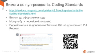 © 2018 Magento, Inc. Page | 40
Вимоги до пул-реквестів. Coding Standards
• http://devdocs.magento.com/guides/v2.2/coding-standards/bk-
coding-standards.html
• Вимоги до оформлення коду
• Можуть бути перевірені локально
• Перевіряються за допомогою Travis на GitHub для кожного Pull
Request
 