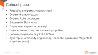 © 2018 Magento, Inc. Page | 51
Спільні риси
• Розробка в окремому репозиторії
• Окремий список задач
• Окрема Agile дошка для
• Виділений Slack канал
• Періодичні відео-конференції
• Використання гілок для спільної розробки
• Робоча документація у GitHub Wiki
• Куратор з Community Engineering Team або архітектор Magento 2
(сервісна роль)
 