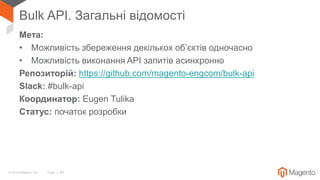 © 2018 Magento, Inc. Page | 59
Bulk API. Загальні відомості
Мета:
• Можливість збереження декількох об’єктів одночасно
• Можливість виконання API запитів асинхронно
Репозиторій: https://github.com/magento-engcom/bulk-api
Slack: #bulk-api
Координатор: Eugen Tulika
Статус: початок розробки
 