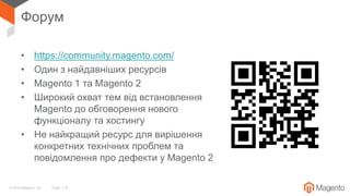 © 2018 Magento, Inc. Page | 6
Форум
• https://community.magento.com/
• Один з найдавніших ресурсів
• Magento 1 та Magento 2
• Широкий охват тем від встановлення
Magento до обговорення нового
функціоналу та хостингу
• Не найкращий ресурс для вирішення
конкретних технічних проблем та
повідомлення про дефекти у Magento 2
 