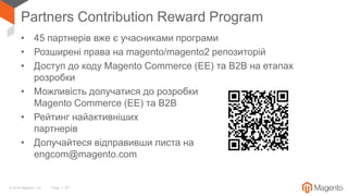 © 2018 Magento, Inc. Page | 67
Partners Contribution Reward Program
• 45 партнерів вже є учасниками програми
• Розширені права на magento/magento2 репозиторій
• Доступ до коду Magento Commerce (EE) та B2B на етапах
розробки
• Можливість долучатися до розробки
Magento Commerce (EE) та B2B
• Рейтинг найактивніших
партнерів
• Долучайтеся відправивши листа на
engcom@magento.com
 
