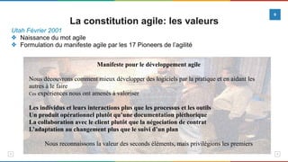 Utah Février 2001
❖ Naissance du mot agile
❖ Formulation du manifeste agile par les 17 Pioneers de l’agilité
Manifeste pour le développement agile
Nous découvrons comment mieux développer des logiciels par la pratique et en aidant les
autres à le faire
Ces expériences nous ont amenés à valoriser
Les individus et leurs interactions plus que les processus et les outils
Un produit opérationnel plutôt qu’une documentation pléthorique
La collaboration avec le client plutôt que la négociation de contrat
L’adaptation au changement plus que le suivi d’un plan
Nous reconnaissons la valeur des seconds éléments, mais privilégions les premiers
La constitution agile: les valeurs
9
 