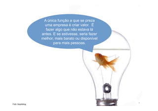 A única função a que se preza
uma empresa é criar valor. É
fazer algo que não estava lá
antes. E se estivesse, seria fazer
melhor, mais barato ou disponível
para mais pessoas.
7
Foto: biojobblog
