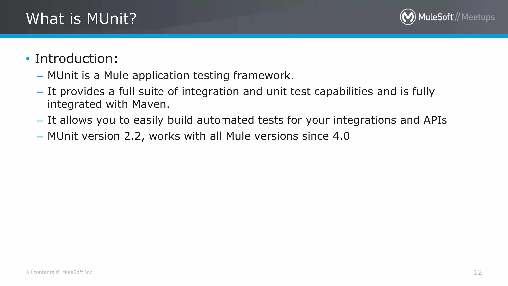 All contents © MuleSoft Inc.
What is MUnit?
12
• Introduction:
– MUnit is a Mule application testing framework.
– It provides a full suite of integration and unit test capabilities and is fully
integrated with Maven.
– It allows you to easily build automated tests for your integrations and APIs
– MUnit version 2.2, works with all Mule versions since 4.0
 