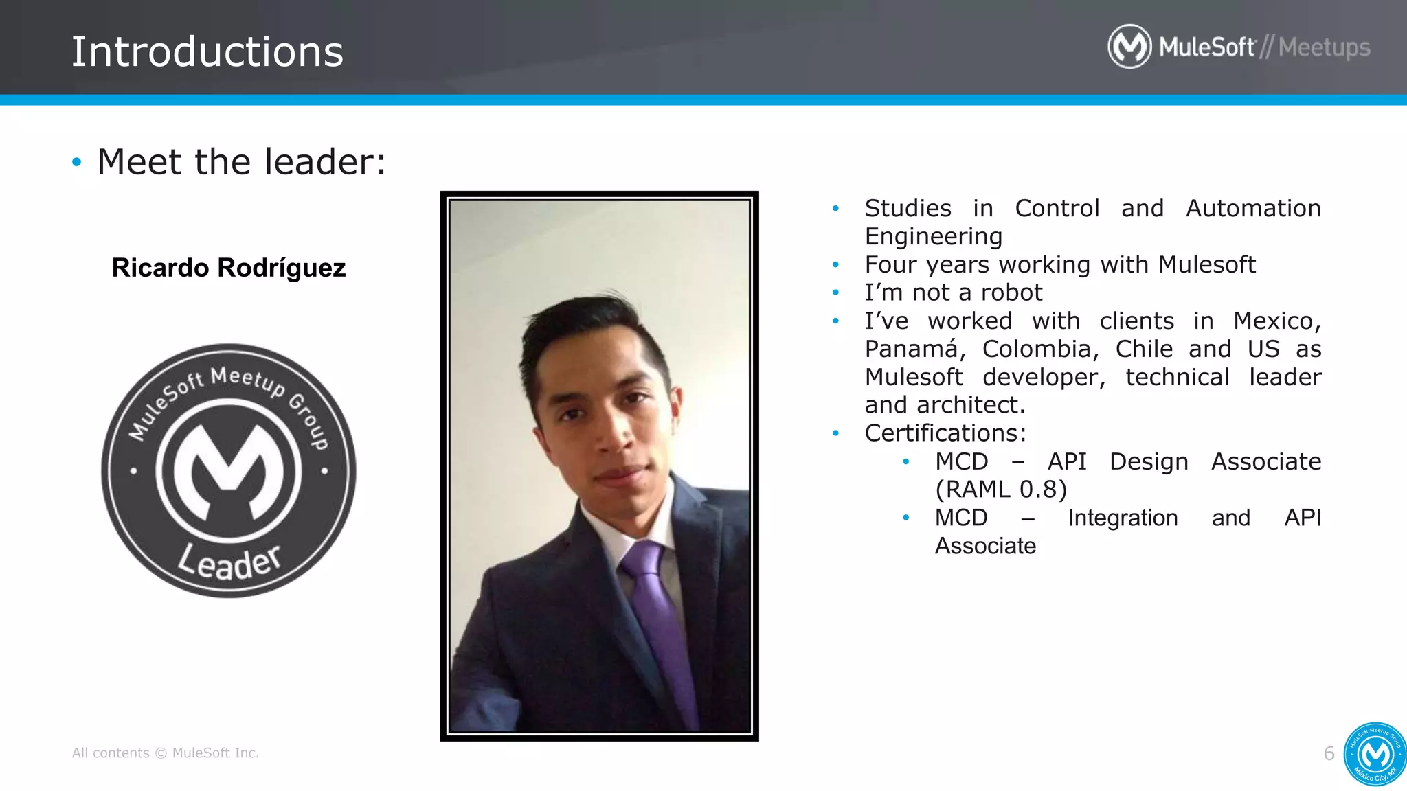 All contents © MuleSoft Inc.
Introductions
6
• Meet the leader:
• Studies in Control and Automation
Engineering
• Four years working with Mulesoft
• I’m not a robot
• I’ve worked with clients in Mexico,
Panamá, Colombia, Chile and US as
Mulesoft developer, technical leader
and architect.
• Certifications:
• MCD – API Design Associate
(RAML 0.8)
• MCD – Integration and API
Associate
Ricardo Rodríguez
 