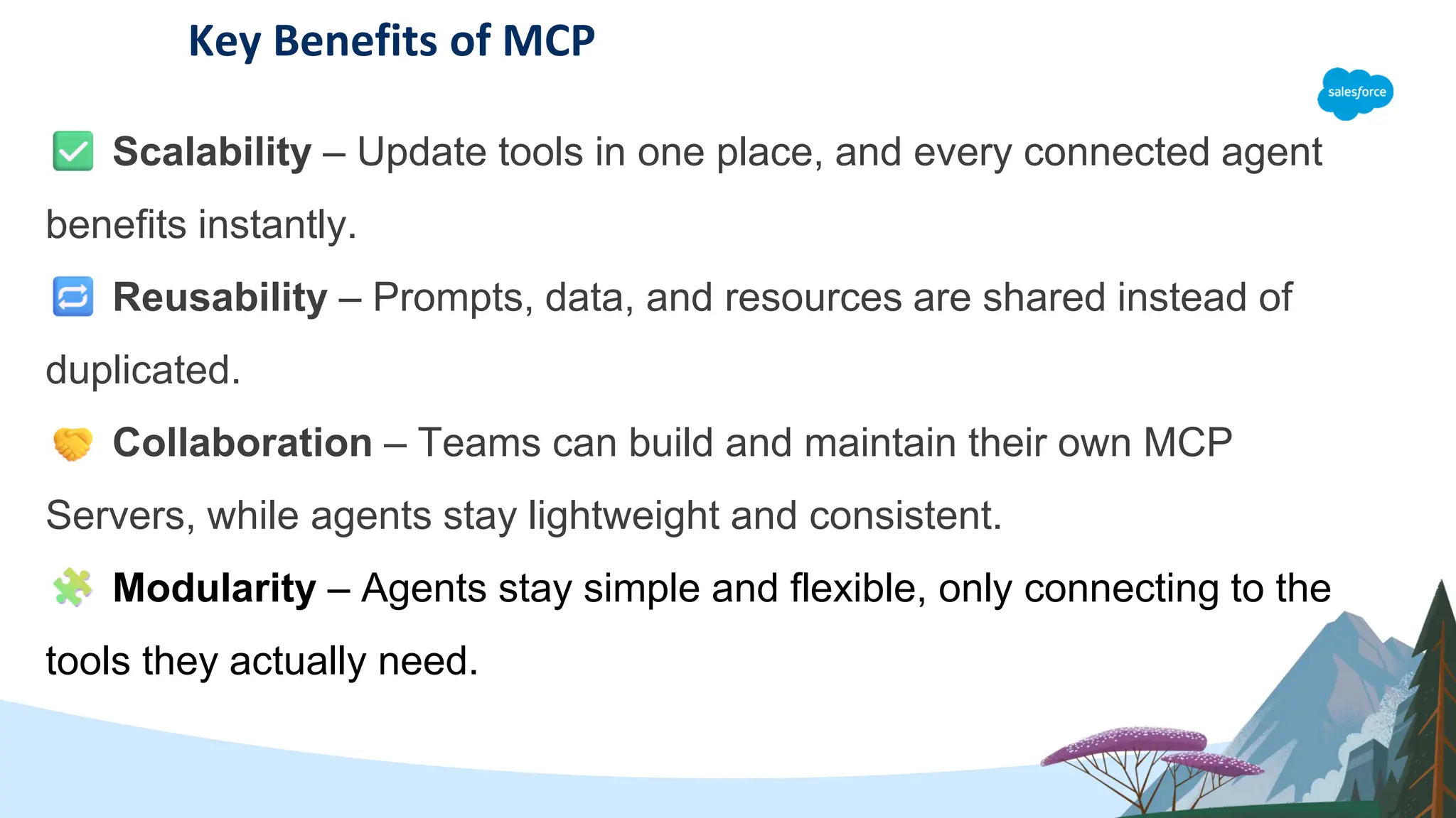 Key Benefits of MCP
Scalability – Update tools in one place, and every connected agent
benefits instantly.
Reusability – Prompts, data, and resources are shared instead of
duplicated.
Collaboration – Teams can build and maintain their own MCP
Servers, while agents stay lightweight and consistent.
Modularity – Agents stay simple and flexible, only connecting to the
tools they actually need.
 