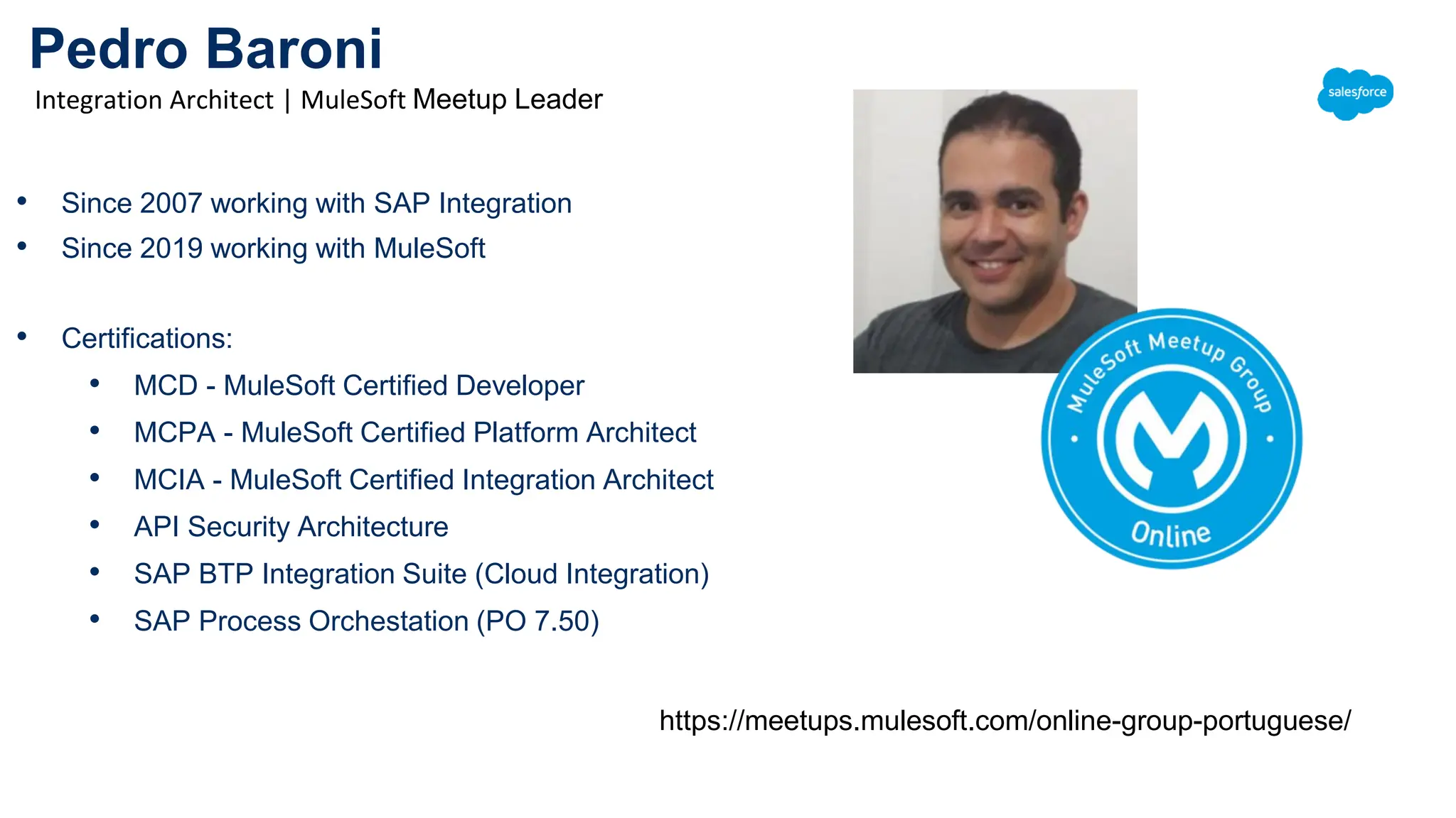 Pedro Baroni
Integration Architect | MuleSoft Meetup Leader
• Since 2007 working with SAP Integration
• Since 2019 working with MuleSoft
• Certifications:
• MCD - MuleSoft Certified Developer
• MCPA - MuleSoft Certified Platform Architect
• MCIA - MuleSoft Certified Integration Architect
• API Security Architecture
• SAP BTP Integration Suite (Cloud Integration)
• SAP Process Orchestation (PO 7.50)
https://meetups.mulesoft.com/online-group-portuguese/
 