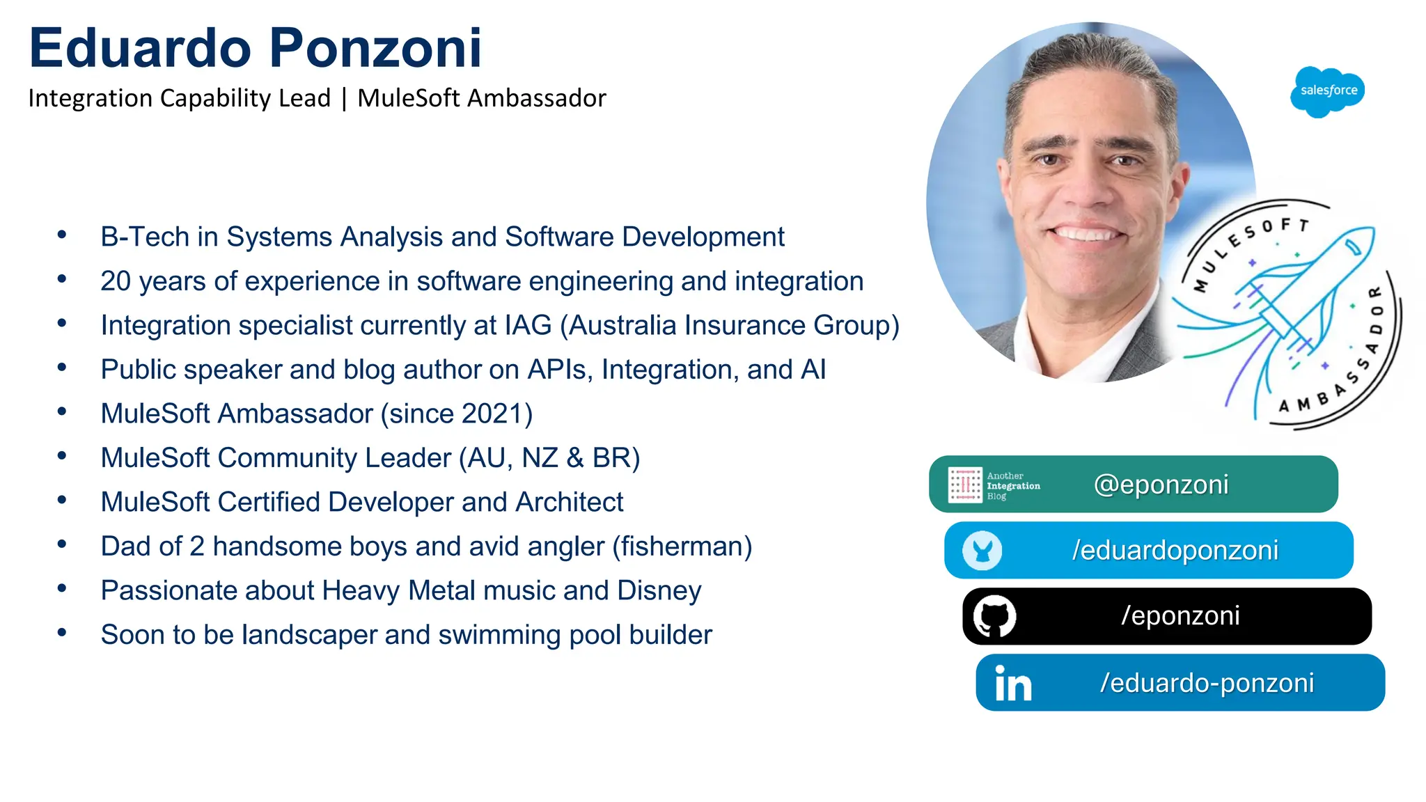 Eduardo Ponzoni
Integration Capability Lead | MuleSoft Ambassador
@eponzoni
/eduardoponzoni
/eponzoni
/eduardoponzoni
/eduardo-ponzoni
• B-Tech in Systems Analysis and Software Development
• 20 years of experience in software engineering and integration
• Integration specialist currently at IAG (Australia Insurance Group)
• Public speaker and blog author on APIs, Integration, and AI
• MuleSoft Ambassador (since 2021)
• MuleSoft Community Leader (AU, NZ & BR)
• MuleSoft Certified Developer and Architect
• Dad of 2 handsome boys and avid angler (fisherman)
• Passionate about Heavy Metal music and Disney
• Soon to be landscaper and swimming pool builder
 