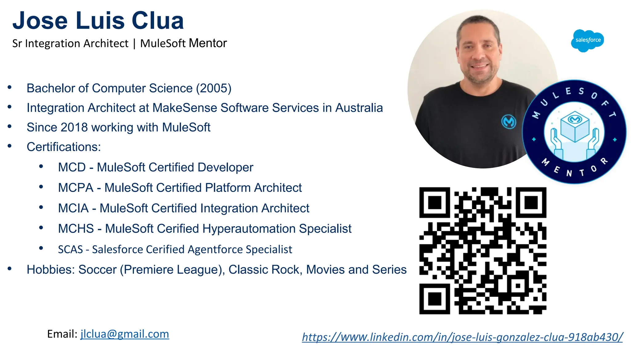 Jose Luis Clua
Sr Integration Architect | MuleSoft Mentor
https://www.linkedin.com/in/jose-luis-gonzalez-clua-918ab430/
• Bachelor of Computer Science (2005)
• Integration Architect at MakeSense Software Services in Australia
• Since 2018 working with MuleSoft
• Certifications:
• MCD - MuleSoft Certified Developer
• MCPA - MuleSoft Certified Platform Architect
• MCIA - MuleSoft Certified Integration Architect
• MCHS - MuleSoft Cerified Hyperautomation Specialist
• SCAS - Salesforce Cerified Agentforce Specialist
• Hobbies: Soccer (Premiere League), Classic Rock, Movies and Series
Email: jlclua@gmail.com
 