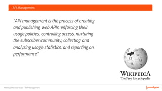 Meetup Microservicios - API Management
API Management
“API management is the process of creating
and publishing web APIs, enforcing their
usage policies, controlling access, nurturing
the subscriber community, collecting and
analyzing usage statistics, and reporting on
performance”
 