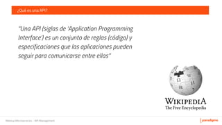 Meetup Microservicios - API Management
¿Qué es una API?
“Una API (siglas de ‘Application Programming
Interface’) es un conjunto de reglas (código) y
especificaciones que las aplicaciones pueden
seguir para comunicarse entre ellas”
 