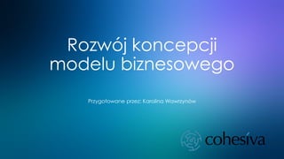 Rozwój koncepcji
modelu biznesowego
Przygotowane przez: Karolina Wawrzynów
 