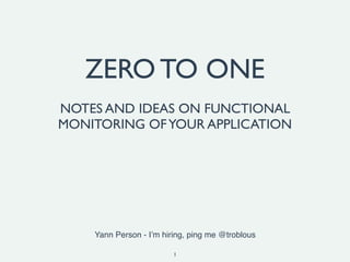 1
ZERO TO ONE
NOTES AND IDEAS ON FUNCTIONAL
MONITORING OFYOUR APPLICATION
Yann Person - I’m hiring, ping me @troblous
 