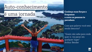 10
Auto-conhecimento
é uma jornada
Conheça suas forças e
fraquezas
e como as pessoas te
percebem
Com que palavra você está
sendo descrito?
“Quem não sabe para onde
quer ir, vai parar em
qualquer lugar”
Arthur Bender
 