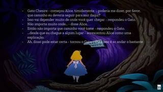 - Gato Chesire - começou Alice, timidamente -, poderia me dizer, por favor,
que caminho eu deveria seguir para sair daqui?
- Isso vai depender muito de onde você quer chegar - respondeu o Gato.
- Não importa muito onde… - disse Alice.
- Então não importa que caminho você tome - respondeu o Gato.
- ...desde que eu chegue a algum lugar - acrescentou Alice como uma
explicação.
- Ah, disso pode estar certa - tornou o Gato. - Para isso é so andar o bastante
11
 
