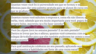 15
Quantas vezes você foi à universidade em que se formou e se
ofereceu para dar uma palestra gratuita para os alunos do curso em
que se graduou?
Quantos cursos você solicitou à empresa e, como ela não liberou a
verba, você, sabendo que era muito importante para você, pagou do
próprio bolso, inscreveu-se e foi fazer sozinho?
Você leu algum livro na semana passada? E no mês passado?
Dentre os livros que leu e adorou, quantos você comentou com os
colegas de trabalho para que eles também pudessem ter acesso a esse
conhecimento?
Para qual instituição colaborou no ano passado, aplicando seus
conhecimentos e habilidades em favor de uma causa social?
 