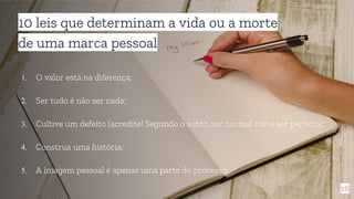 10 leis que determinam a vida ou a morte
de uma marca pessoal
1. O valor está na diferença;
2. Ser tudo é não ser nada;
3. Cultive um defeito (acredite! Segundo o autor, ser normal não é ser perfeito);
4. Construa uma história;
5. A imagem pessoal é apenas uma parte do processo;
16
 