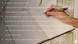 5. Entenda a lógica do seu mercado;
6. Sinergia é vital em personal branding (sinergia entre imagem, ações, hábitos, etc.);
7. Jamais subestime a audiência;
8. Crie uma defesa como a do porco-espinho (conceito apresentado no livro Empresas feitas
para Vencer, de Jim Collins, que cita o ensaio "O porco-espinho e a raposa" de Isaiah Berlin.
Ele fala sobre como a raposa sabe atacar de muitas maneiras, mas que conhecendo apenas
uma forma de se defender, o porco-espinho acaba ganhando sempre. Ele conhece uma forma
de defesa inatacável!);
9. Faça alguma coisa da qual se orgulhe no futuro.
17
 