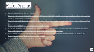 21
Referências
▫ Personal Branding - Arthur Bender
▫ https://revistamarieclaire.globo.com/Work/noticia/2017/07/estudo-revela-que-mulheres-tem-entrevistas-
de-emprego-mais-dificeis.html
▫ https://exame.abril.com.br/negocios/veja-cinco-dicas-para-evitar-o-vies-inconsciente-na-contratacao/am
p/
▫ https://implicit.harvard.edu/implicit/selectatest.html
▫ https://pt.linkedin.com/pulse/personal-branding-o-que-aprendi-com-livro-de-arthur-bender-neumann
▫ https://designculture.com.br/precisamos-falar-sobre-vies-inconsciente
▫ http://www.onumulheres.org.br/wp-content/uploads/2016/04/Vieses_inconscientes_16_digital.pdf
▫ https://glg.it/assets/docs/csri-gender-3000.pdf
▫ https://www.youtube.com/watch?v=QCFb4BiDDcE
 