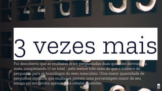 3 vezes maisFoi descoberto que as mulheres eram perguntadas duas questões derivadas a
mais, completando 17 no total - pelo menos três mais do que o número de
perguntas para os homólogos do sexo masculino. Uma maior quantidade de
perguntas significa que mulheres gastam uma porcentagem maior de seu
tempo em entrevista apenas para rebater questões.
4
 