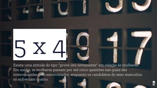 5 x 4Existe uma atitude do tipo "prove isto novamente" em relação às mulheres.
Em média, as mulheres passam por até cinco questões nas quais são
interrompidas pelo entrevistador, enquanto os candidatos do sexo masculino
só enfrentam quatro.
5
 