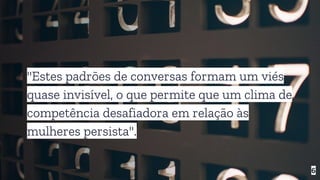 "Estes padrões de conversas formam um viés
quase invisível, o que permite que um clima de
competência desafiadora em relação às
mulheres persista".
6
 